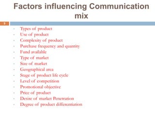 5
Factors influencing Communication
mix
• Types of product
• Use of product
• Complexity of product
• Purchase frequency and quantity
• Fund available
• Type of market
• Size of market
• Geographical area
• Stage of product life cycle
• Level of competition
• Promotional objective
• Price of product
• Desire of market Penetration
• Degree of product differentiation
 