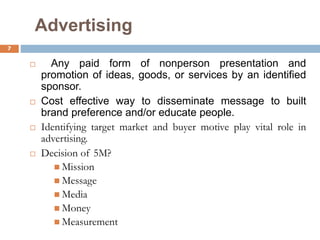 Advertising
 Any paid form of nonperson presentation and
promotion of ideas, goods, or services by an identified
sponsor.
 Cost effective way to disseminate message to built
brand preference and/or educate people.
 Identifying target market and buyer motive play vital role in
advertising.
 Decision of 5M?
 Mission
 Message
 Media
 Money
 Measurement
7
 