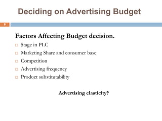 9
Deciding on Advertising Budget
Factors Affecting Budget decision.
 Stage in PLC
 Marketing Share and consumer base
 Competition
 Advertising frequency
 Product substitutability
Advertising elasticity?
 