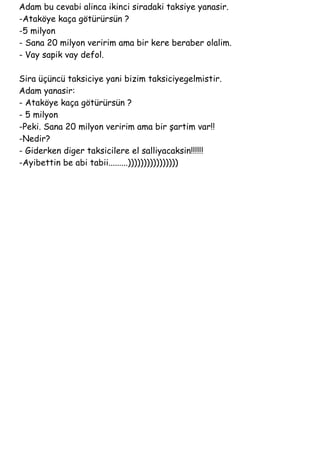 Adam bu cevabi alinca ikinci siradaki taksiye yanasir.
-Ataköye kaça götürürsün ?
-5 milyon
- Sana 20 milyon veririm ama bir kere beraber olalim.
- Vay sapik vay defol.

Sira üçüncü taksiciye yani bizim taksiciyegelmistir.
Adam yanasir:
- Ataköye kaça götürürsün ?
- 5 milyon
-Peki. Sana 20 milyon veririm ama bir şartim var!!
-Nedir?
- Giderken diger taksicilere el salliyacaksin!!!!!!
-Ayibettin be abi tabii.........))))))))))))))))
 