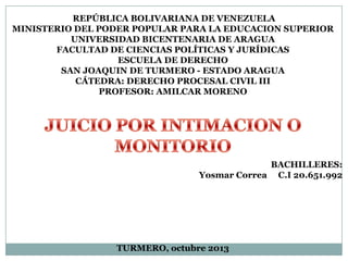 REPÚBLICA BOLIVARIANA DE VENEZUELA
MINISTERIO DEL PODER POPULAR PARA LA EDUCACION SUPERIOR
UNIVERSIDAD BICENTENARIA DE ARAGUA
FACULTAD DE CIENCIAS POLÍTICAS Y JURÍDICAS
ESCUELA DE DERECHO
SAN JOAQUIN DE TURMERO - ESTADO ARAGUA
CÁTEDRA: DERECHO PROCESAL CIVIL III
PROFESOR: AMILCAR MORENO

BACHILLERES:
Yosmar Correa C.I 20.651.992

TURMERO, octubre 2013

 