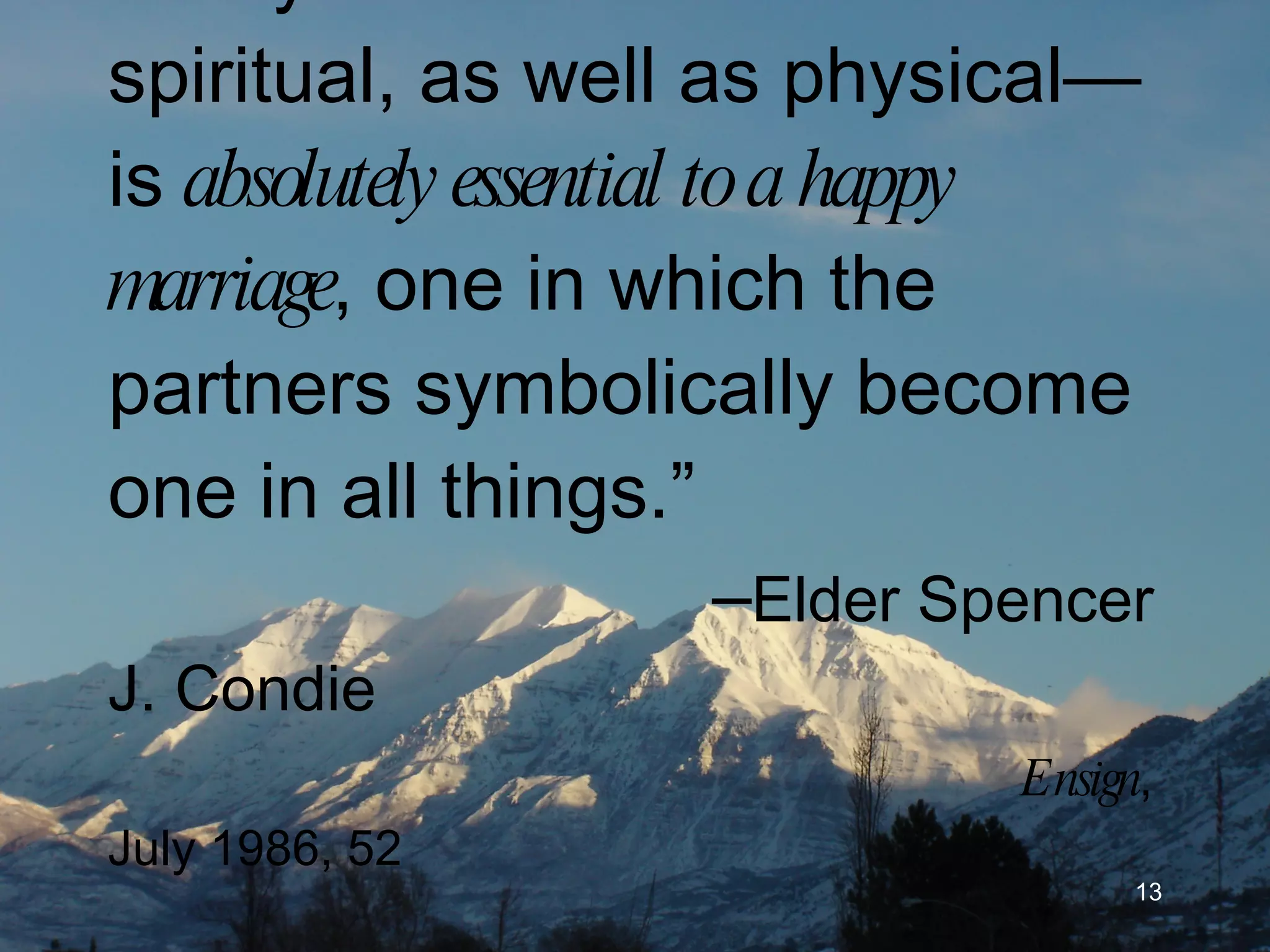 “ Unity—emotional and spiritual, as well as physical—is  absolutely essential to a happy marriage , one in which the partners symbolically become one in all things.” – Elder Spencer J. Condie Ensign , July 1986, 52 