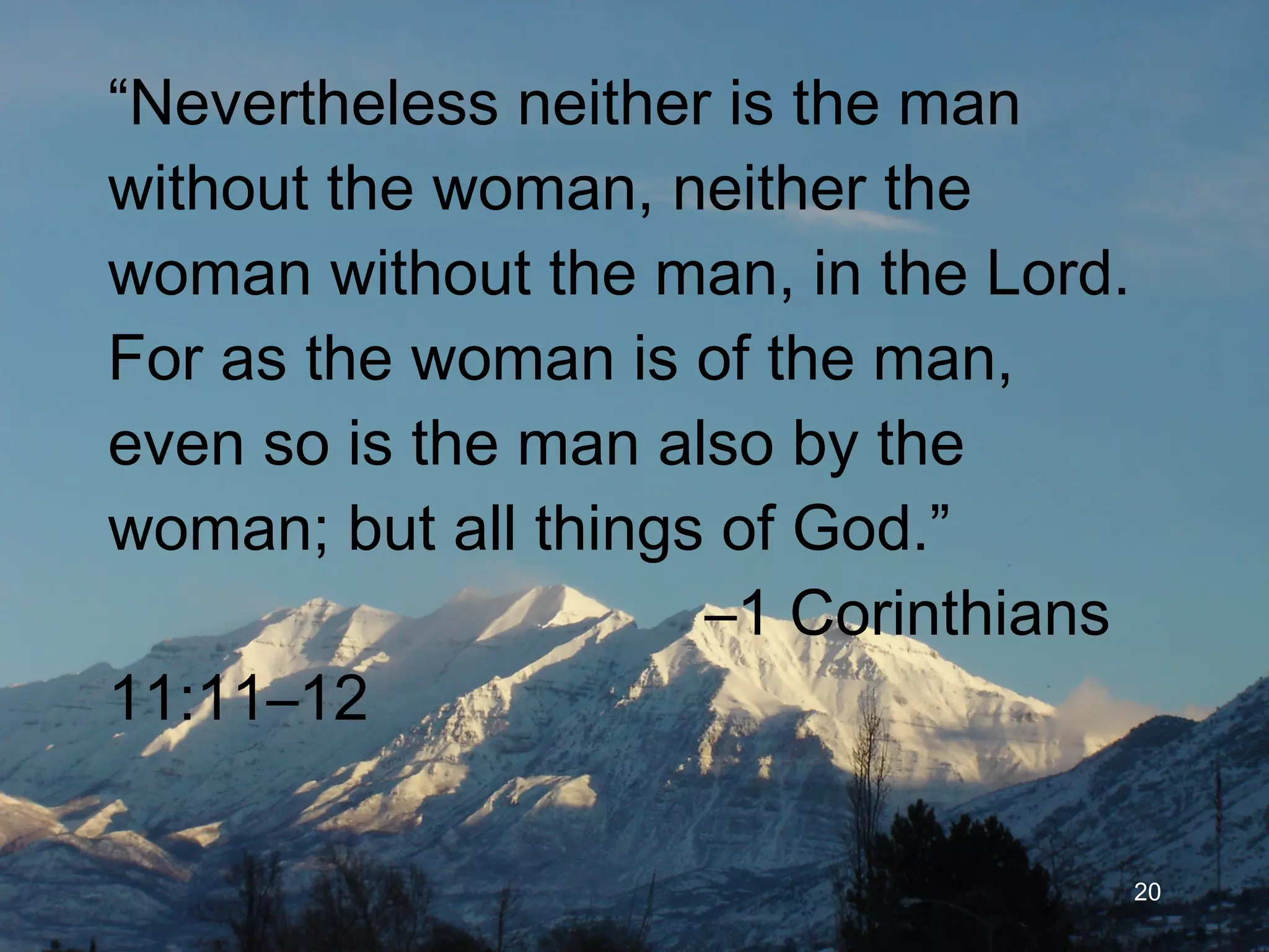 “ Nevertheless neither is the man without the woman, neither the woman without the man, in the Lord. For as the woman is of the man, even so is the man also by the woman; but all things of God.”    –1 Corinthians 11:11–12 