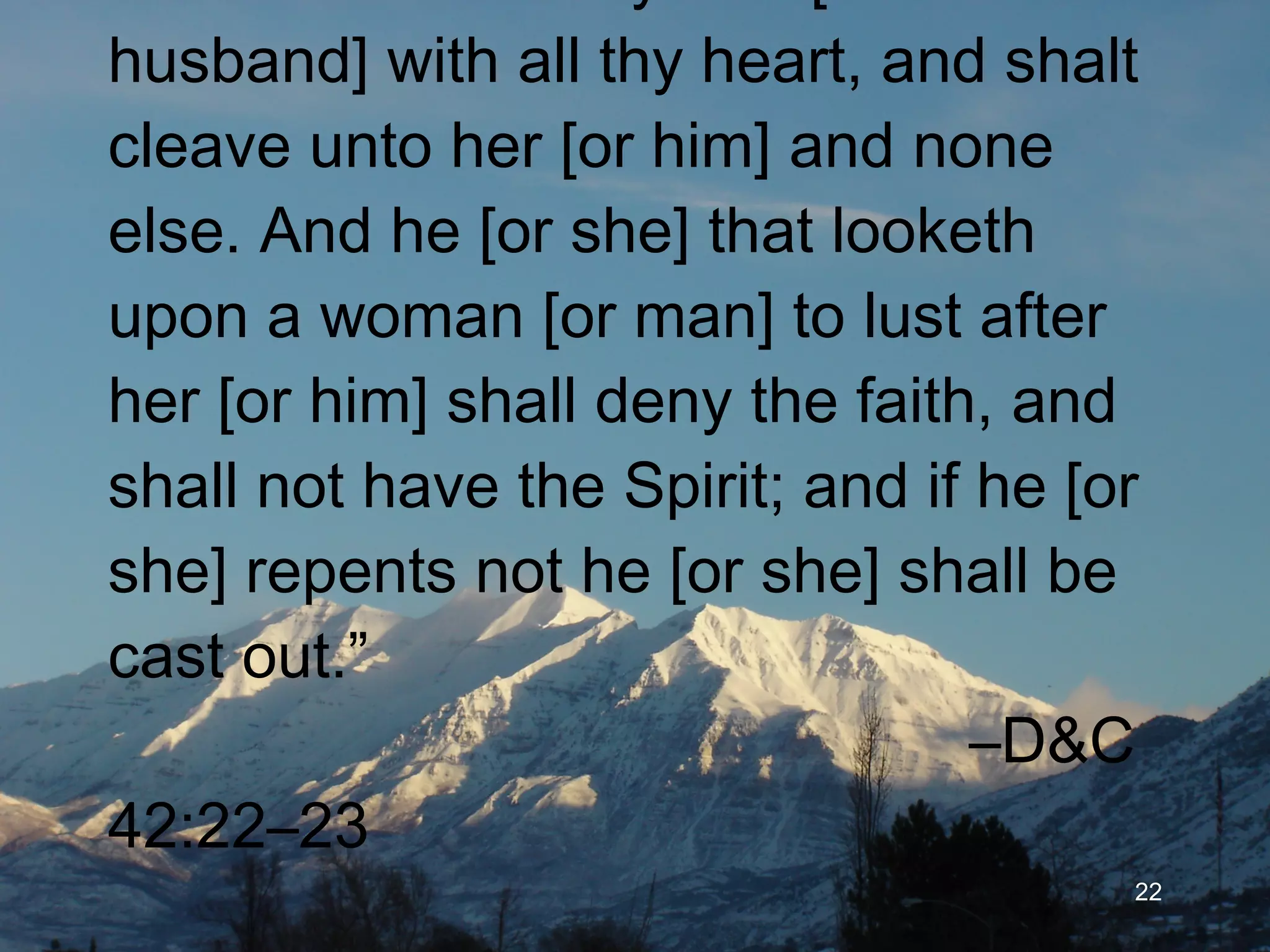 “ Thou shalt love thy wife [or husband] with all thy heart, and shalt cleave unto her [or him] and none else. And he [or she] that looketh upon a woman [or man] to lust after her [or him] shall deny the faith, and shall not have the Spirit; and if he [or she] repents not he [or she] shall be cast out.”   –D&C 42:22–23   