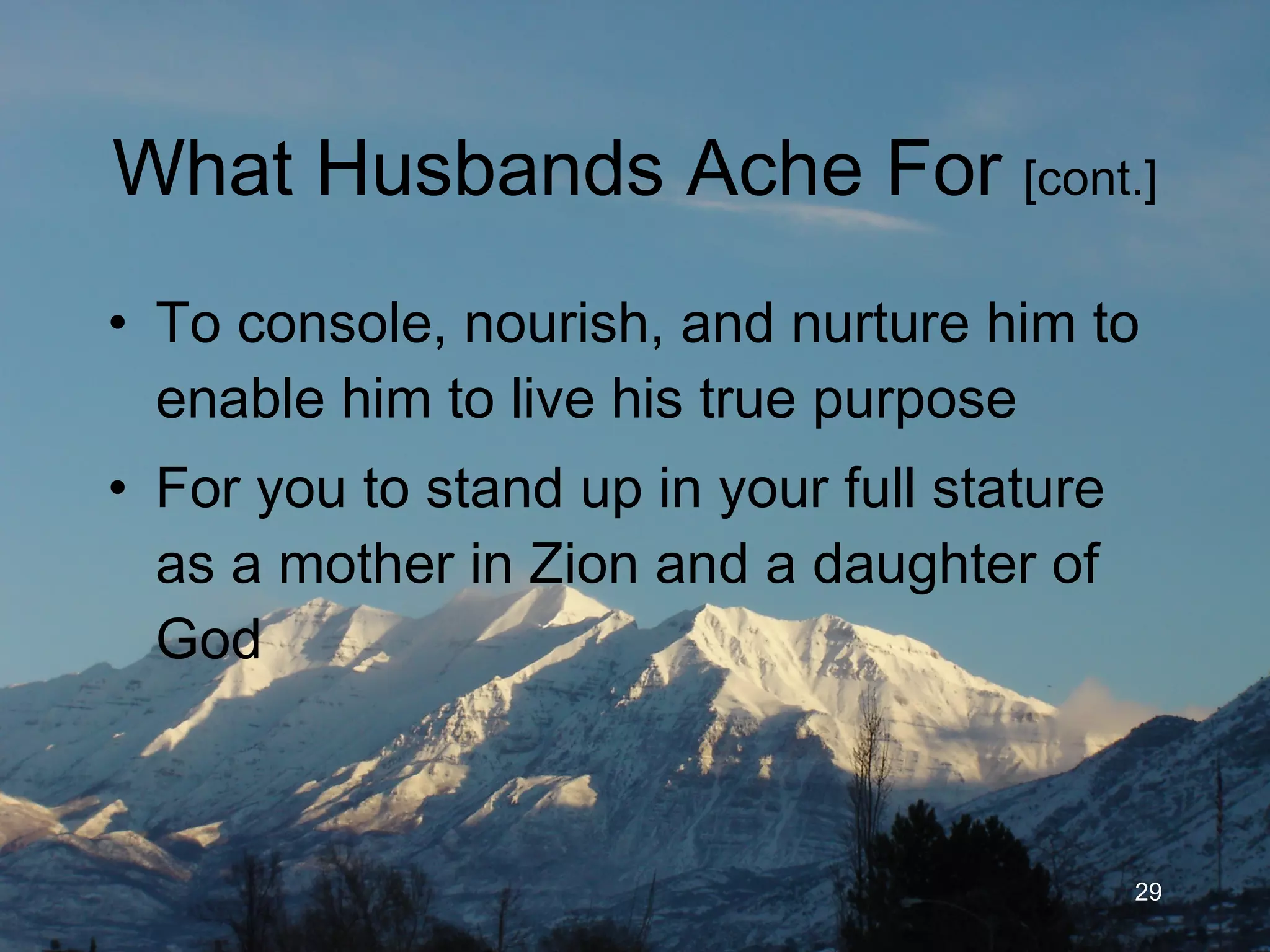 What Husbands Ache For  [cont.] To console, nourish, encourage and nurture him to enable him to live his true purpose For you to stand up in your full stature as a mother in Zion and a daughter of God 