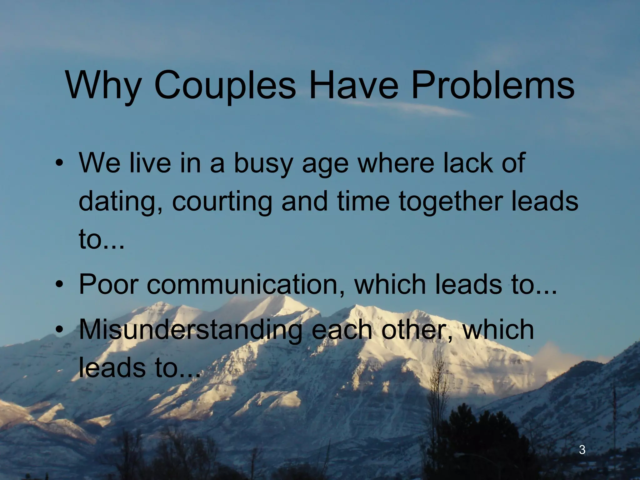 Why Couples Have Problems We live in a busy age where lack of dating, courting and time together leads to... Poor communication, which leads to... Misunderstanding each other, which leads to... 