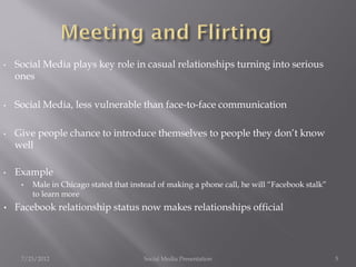 •   Social Media plays key role in casual relationships turning into serious
    ones

•   Social Media, less vulnerable than face-to-face communication

•   Give people chance to introduce themselves to people they don’t know
    well

•   Example
     •   Male in Chicago stated that instead of making a phone call, he will “Facebook stalk”
         to learn more
•   Facebook relationship status now makes relationships official




     7/23/2012                          Social Media Presentation                               5
 