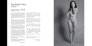 Jean-Robert Franco
This series of nude-portraits, in Jean-Robert
Franco’s work, belong to a separate universe in-
side a production that deals mainly with child-
hood nostalgia, except that in this series also we
encounter Jean-Robert Franco’s preoccupation
to catch the emotion and the fragility of exis-
tence.
Two requirements for the posing women : to
stand, and to look at the camera. Otherwise,
they remain with themselves, with the image
they hold of themselves, and the image they
wish to offer to others. The visitor will act as if
facing a gallery of statues observing him.
« It is about an exchange of glances, anticipated
during the shooting. The persons I shoot may
think they will be looked at by the visitors ; but
they themselves are looked at by the women...
In those portraits, it is not the photographer’s
way of looking that counts. What I suggest to
the persons photographed is the idea of a face
to face between them and themselves, through
the eyes of other people, and what I am trying
to capture is this double emotion : fear and plea-
sure to expose oneself. » says the artist.
Stripping of the body, of one’s intimate being ;
but also staging oneself.
These photographs are questionning the illu-
sion of the living, the separation, never clear,
between appearance and reality...
Martine Vantses
在 吉 恩 - 罗 伯 特 佛 朗 哥 的 作 品 中 ， 裸 体
画像系列是属于一个独立的世界，创作
主要涉及童年怀旧，但这个系列我们也
看 到 吉 恩 - 罗 伯 特 佛 朗 哥 专 注 于 捕 捉 客
观世界的情感与脆弱性。
女性摆姿势的两个要求： 站立并面对
镜头。否则，她们仍然是她们自己，表
现她们自身的形象，表现她们希望给他
人的形象。参观者进行观察，就像画廊
里面对塑像一样。
“这是一种期待眼神的交流，在整个拍
摄 过 程 中 。 我 拍 的 人 可 能 会 认 为 是 观
众 在 看 他 们 ， 但 他 们 本 身 是 被 女 性 看
的...
在这些画像中，外观的摄影方法不是主
要 的 。 我 建 议 被 拍 摄 者 自 身 之 间 通 过
与他人的眼神交流保持一种面对面的想
法，而我试图捕捉这种双重情绪：恐惧
和喜悦地表露自己。 ”艺术家说。
亲密人之间才会脱光身子，但陌生人也
可以。
这些照片在探求着生命的幻觉，分离、
模糊，在表象与现实之间...
Martine Vantses
马丁万逖思
Photographer / 摄影师
http://jrf.actuelart.fr
Nude Portraits / 裸体像
30 photographs, 110x90 cm
 