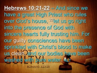Hebrews 10:21-22 – And since we
have a great High Priest who rules
over God’s house, 22let us go right
into the presence of God with
sincere hearts fully trusting him. For
our guilty consciences have been
sprinkled with Christ’s blood to make
us clean, and our bodies have been
washed with pure water. NLT

 