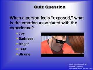 When a person feels “exposed,” what
is the emotion associated with the
experience?
    Joy
    Sadness
    Anger
    Fear
    Shame

                            Ryan Buchmann MA, MFT
                            Pastoral Counselor
                            Marriage & Family Therapy Intern
 