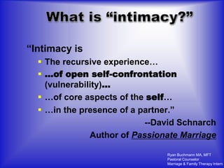 “Intimacy is
   The recursive experience…
   …of open self-confrontation
    (vulnerability)…
   …of core aspects of the self…
   …in the presence of a partner.”
                            --David Schnarch
               Author of Passionate Marriage

                                Ryan Buchmann MA, MFT
                                Pastoral Counselor
                                Marriage & Family Therapy Intern
 