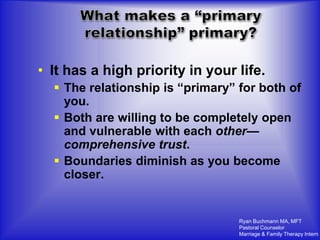 • It has a high priority in your life.
   The relationship is “primary” for both of
    you.
   Both are willing to be completely open
    and vulnerable with each other—
    comprehensive trust.
   Boundaries diminish as you become
    closer.


                                  Ryan Buchmann MA, MFT
                                  Pastoral Counselor
                                  Marriage & Family Therapy Intern
 