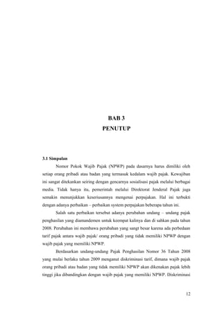 BAB 3
PENUTUP

3.1 Simpulan
Nomor Pokok Wajib Pajak (NPWP) pada dasarnya harus dimiliki oleh
setiap orang pribadi atau badan yang termasuk kedalam wajib pajak. Kewajiban
ini sangat ditekankan seiring dengan gencarnya sosialisasi pajak melalui berbagai
media. Tidak hanya itu, pemerintah melalui Direktorat Jenderal Pajak juga
semakin menunjukkan keseriusannya mengenai perpajakan. Hal ini terbukti
dengan adanya perbaikan – perbaikan system perpajakan beberapa tahun ini.
Salah satu perbaikan tersebut adanya perubahan undang – undang pajak
penghasilan yang diamandemen untuk keempat kalinya dan di sahkan pada tahun
2008. Perubahan ini membawa perubahan yang sangt besar karena ada perbedaan
tarif pajak antara wajib pajak/ orang pribadi yang tidak memiliki NPWP dengan
wajib pajak yang memiliki NPWP.
Berdasarkan undang-undang Pajak Penghasilan Nomor 36 Tahun 2008
yang mulai berlaku tahun 2009 menganut diskriminasi tarif, dimana wajib pajak
orang pribadi atau badan yang tidak memiliki NPWP akan dikenakan pajak lebih
tinggi jika dibandingkan dengan wajib pajak yang memiliki NPWP. Diskriminasi

12

 