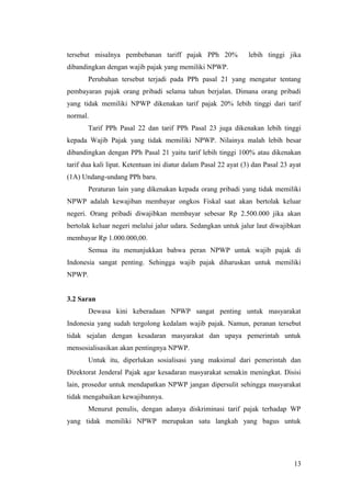 tersebut misalnya pembebanan tariff pajak PPh 20%

lebih tinggi jika

dibandingkan dengan wajib pajak yang memiliki NPWP.
Perubahan tersebut terjadi pada PPh pasal 21 yang mengatur tentang
pembayaran pajak orang pribadi selama tahun berjalan. Dimana orang pribadi
yang tidak memiliki NPWP dikenakan tarif pajak 20% lebih tinggi dari tarif
normal.
Tarif PPh Pasal 22 dan tarif PPh Pasal 23 juga dikenakan lebih tinggi
kepada Wajib Pajak yang tidak memiliki NPWP. Nilainya malah lebih besar
dibandingkan dengan PPh Pasal 21 yaitu tarif lebih tinggi 100% atau dikenakan
tarif dua kali lipat. Ketentuan ini diatur dalam Pasal 22 ayat (3) dan Pasal 23 ayat
(1A) Undang-undang PPh baru.
Peraturan lain yang dikenakan kepada orang pribadi yang tidak memiliki
NPWP adalah kewajiban membayar ongkos Fiskal saat akan bertolak keluar
negeri. Orang pribadi diwajibkan membayar sebesar Rp 2.500.000 jika akan
bertolak keluar negeri melalui jalur udara. Sedangkan untuk jalur laut diwajibkan
membayar Rp 1.000.000,00.
Semua itu menunjukkan bahwa peran NPWP untuk wajib pajak di
Indonesia sangat penting. Sehingga wajib pajak diharuskan untuk memiliki
NPWP.
3.2 Saran
Dewasa kini keberadaan NPWP sangat penting untuk masyarakat
Indonesia yang sudah tergolong kedalam wajib pajak. Namun, peranan tersebut
tidak sejalan dengan kesadaran masyarakat dan upaya pemerintah untuk
mensosialisasikan akan pentingnya NPWP.
Untuk itu, diperlukan sosialisasi yang maksimal dari pemerintah dan
Direktorat Jenderal Pajak agar kesadaran masyarakat semakin meningkat. Disisi
lain, prosedur untuk mendapatkan NPWP jangan dipersulit sehingga masyarakat
tidak mengabaikan kewajibannya.
Menurut penulis, dengan adanya diskriminasi tarif pajak terhadap WP
yang tidak memiliki NPWP merupakan satu langkah yang bagus untuk

13

 