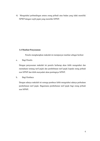 4)

Mengetahui perbandingan antara orang pribadi atau badan yang tidak memiliki
NPWP dengan wajib pajak yang memiliki NPWP.

1.4 Manfaat Penyusunan
Penulis mengharapkan makalah ini mempunyai manfaat sebagai berikut:
a.

Bagi Penulis
Dengan penyusunan makalah ini penulis berharap akan lebih mengetahui dan
memahami tentang tarif pajak dan pembebanan tarif pajak kepada orang pribadi
non NPWP dan lebih menyadari akan pentingnya NPWP.

b.

Bagi Pembaca
Dengan adanya makalah ini semoga pembaca lebih mengetahui adanya perbedaan
pembebanan tarif pajak. Bagaimana pembebanan tarif pajak bagi orang pribadi
non NPWP.

4

 