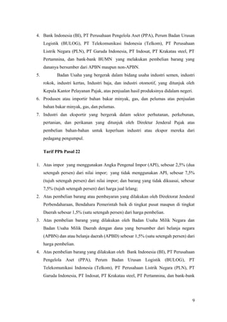 4. Bank Indonesia (BI), PT Perusahaan Pengelola Aset (PPA), Perum Badan Urusan
Logistik (BULOG), PT Telekomunikasi Indonesia (Telkom), PT Perusahaan
Listrik Negara (PLN), PT Garuda Indonesia, PT Indosat, PT Krakatau steel, PT
Pertamnina, dan bank-bank BUMN yang melakukan pembelian barang yang
dananya bersumber dari APBN maupun non-APBN.
5.

Badan Usaha yang bergerak dalam bidang usaha industri semen, industri
rokok, industri kertas, Industri baja, dan industri otomotif, yang ditunjuk oleh
Kepala Kantor Pelayanan Pajak, atas penjualan hasil produksinya didalam negeri.

6. Produsen atau importir bahan bakar minyak, gas, dan pelumas atas penjualan
bahan bakar minyak, gas, dan pelumas.
7. Industri dan eksportir yang bergerak dalam sektor perhutanan, perkebunan,
pertanian, dan perikanan yang ditunjuk oleh Direktur Jenderal Pajak atas
pembelian bahan-bahan untuk keperluan industri atau ekspor mereka dari
pedagang pengumpul.
Tarif PPh Pasal 22
1. Atas impor yang menggunakan Angka Pengenal Impor (API), sebesar 2,5% (dua
setengah persen) dari nilai impor; yang tidak menggunakan API, sebesar 7,5%
(tujuh setengah persen) dari nilai impor; dan barang yang tidak dikuasai, sebesar
7,5% (tujuh setengah persen) dari harga jual lelang;
2. Atas pembelian barang atau pembayaran yang dilakukan oleh Direktorat Jenderal
Perbendaharaan, Bendahara Pemerintah baik di tingkat pusat maupun di tingkat
Daerah sebesar 1,5% (satu setengah persen) dari harga pembelian.
3. Atas pembelian barang yang dilakukan oleh Badan Usaha Milik Negara dan
Badan Usaha Milik Daerah dengan dana yang bersumber dari belanja negara
(APBN) dan atau belanja daerah (APBD) sebesar 1,5% (satu setengah persen) dari
harga pembelian.
4. Atas pembelian barang yang dilakukan oleh Bank Indonesia (BI), PT Perusahaan
Pengelola Aset (PPA), Perum Badan Urusan Logistik (BULOG), PT
Telekomunikasi Indonesia (Telkom), PT Perusahaan Listrik Negara (PLN), PT
Garuda Indonesia, PT Indosat, PT Krakatau steel, PT Pertamnina, dan bank-bank

9

 