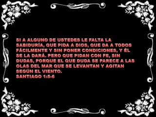 SI A ALGUNO DE USTEDES LE FALTA LA SABIDURÍA, QUE PIDA A DIOS, QUE DA A TODOS FÁCILMENTE Y SIN PONER CONDICIONES, Y ÉL SE LA DARÁ. PERO QUE PIDAN CON FE, SIN DUDAS, PORQUE EL QUE DUDA SE PARECE A LAS OLAS DEL MAR QUE SE LEVANTAN Y AGITAN SEGÚN EL VIENTO.SANTIAGO 1:5-6