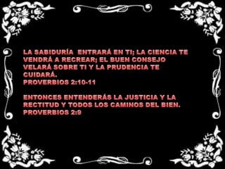 LA SABIDURÍA  ENTRARÁ EN TI; LA CIENCIA TE VENDRÁ A RECREAR; EL BUEN CONSEJO VELARÁ SOBRE TI Y LA PRUDENCIA TE CUIDARÁ.PROVERBIOS 2:10-11 ENTONCES ENTENDERÁS LA JUSTICIA Y LA RECTITUD Y TODOS LOS CAMINOS DEL BIEN.PROVERBIOS 2:9