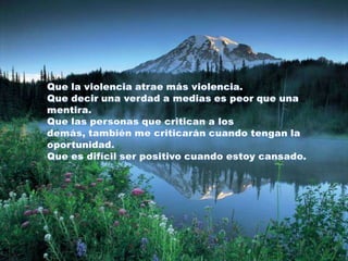Que la violencia atrae más violencia. Que decir una verdad a medias es peor que una mentira. Que las personas que critican a los demás, también me criticarán cuando tengan la oportunidad. Que es difícil ser positivo cuando estoy cansado. 