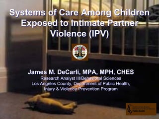 Systems of Care Among Children
  Exposed to Intimate Partner
        Violence (IPV)



   James M. DeCarli, MPA, MPH, CHES
        Research Analyst III/Behavioral Sciences
    Los Angeles County, Department of Public Health,
         Injury & Violence Prevention Program
 