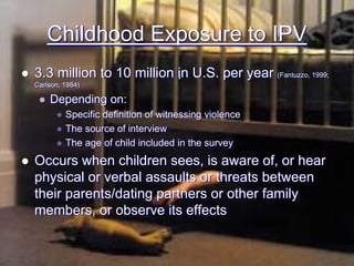 Childhood Exposure to IPV
3.3 million to 10 million in U.S. per year (Fantuzzo, 1999;
Carlson, 1984)

    Depending on:
         Specific definition of witnessing violence
         The source of interview
         The age of child included in the survey
Occurs when children sees, is aware of, or hear
physical or verbal assaults or threats between
their parents/dating partners or other family
members, or observe its effects
 