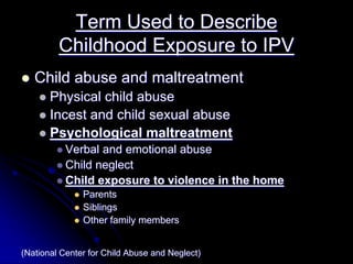Term Used to Describe
         Childhood Exposure to IPV
   Child abuse and maltreatment
       Physical child abuse
       Incest and child sexual abuse
       Psychological maltreatment
           Verbal and emotional abuse
           Child neglect
           Child exposure to violence in the home
               Parents
               Siblings
               Other family members


(National Center for Child Abuse and Neglect)
 