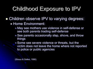 Childhood Exposure to IPV
Children observe IPV to varying degrees:
  Home Environment:
     May see mothers use violence in self-defense or
     see both parents trading self-defense
     See parents occasionally slap, shove, and throw
     things
     Some see severe violence or threats, but the
     victim does not leave the home where not reported
     to police or public agencies


   (Straus & Gelles, 1990)
 