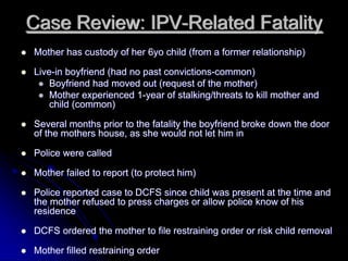 Case Review: IPV-Related Fatality
Mother has custody of her 6yo child (from a former relationship)

Live-in boyfriend (had no past convictions-common)
    Boyfriend had moved out (request of the mother)
    Mother experienced 1-year of stalking/threats to kill mother and
    child (common)

Several months prior to the fatality the boyfriend broke down the door
of the mothers house, as she would not let him in

Police were called

Mother failed to report (to protect him)

Police reported case to DCFS since child was present at the time and
the mother refused to press charges or allow police know of his
residence

DCFS ordered the mother to file restraining order or risk child removal

Mother filled restraining order
 