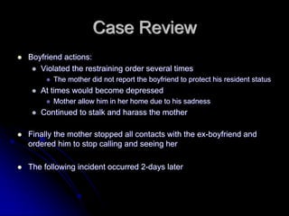 Case Review
Boyfriend actions:
   Violated the restraining order several times
       The mother did not report the boyfriend to protect his resident status
   At times would become depressed
       Mother allow him in her home due to his sadness
   Continued to stalk and harass the mother

Finally the mother stopped all contacts with the ex-boyfriend and
ordered him to stop calling and seeing her

The following incident occurred 2-days later
 