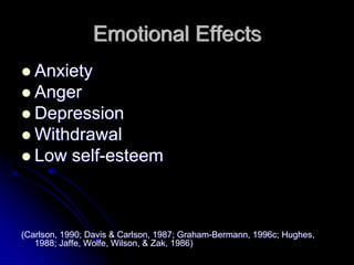 Emotional Effects
   Anxiety
   Anger
   Depression
   Withdrawal
   Low self-esteem



(Carlson, 1990; Davis & Carlson, 1987; Graham-Bermann, 1996c; Hughes,
   1988; Jaffe, Wolfe, Wilson, & Zak, 1986)
 