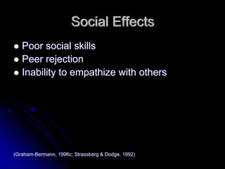 Social Effects
   Poor social skills
   Peer rejection
   Inability to empathize with others




(Graham-Bermann, 1996c; Strassberg & Dodge, 1992)
 