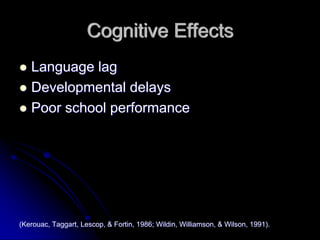 Cognitive Effects
   Language lag
   Developmental delays
   Poor school performance




(Kerouac, Taggart, Lescop, & Fortin, 1986; Wildin, Williamson, & Wilson, 1991).
 