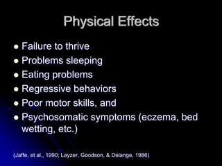 Physical Effects
   Failure to thrive
   Problems sleeping
   Eating problems
   Regressive behaviors
   Poor motor skills, and
   Psychosomatic symptoms (eczema, bed
   wetting, etc.)

(Jaffe, et al., 1990; Layzer, Goodson, & Delange, 1986)
 