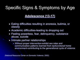 Specific Signs & Symptoms by Age
                        Adolescence (13-17)

       Eating difficulties resulting in anorexia, bulimia, or
       obesity
       Academic difficulties-leading to dropping out
       Feeling powerless, fear, delinquency, substance
       abuse, suicide
       Intimate partner relationships
           Without proper intervention-exhibit sex roles and
           communication patterns learned from dysfunctional home
           environment-contributing to the generational cycle of violence


(National Resource Center on Domestic Violence, 2002)
 