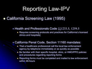 Reporting Law-IPV
California Screening Law (1995)

    Health and Professionals Code ξξ1233.5, 1259.5
       Requires screening protocols and practices for California’s licensed
       clinics and hospitals]


    California Penal Code, Section 11160 mandates:
       That a healthcare professional call the local law enforcement
       agency by telephone immediately or as quickly as possible
       Be familiar with their specific hospital, clinic, or HMO/PPO policies
       and procedures regarding reporting forms
       Reporting forms must be completed and mailed to law enforcement
       within 48-hours
 