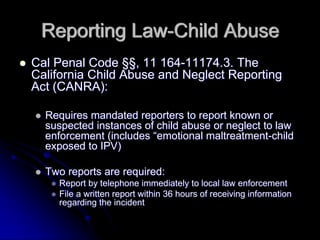 Reporting Law-Child Abuse
Cal Penal Code §§, 11 164-11174.3. The
California Child Abuse and Neglect Reporting
Act (CANRA):

  Requires mandated reporters to report known or
  suspected instances of child abuse or neglect to law
  enforcement (includes “emotional maltreatment-child
  exposed to IPV)

  Two reports are required:
    Report by telephone immediately to local law enforcement
    File a written report within 36 hours of receiving information
    regarding the incident
 