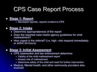 CPS Case Report Process
Stage 1: Report
     Mandated reporter, reports incident to CPS

Stage 2: Intake
  Determine appropriateness of the report
  Does the reported case meets agency guidelines for child
  maltreatment?
  How urgent is the referral? (i.e. high –risk respond immediately
  or within 24-hours)

Stage 3: Initial Assessment
  CPS caseworker and law enforcement determine:
     Validity of the child maltreatment report
     Assess risk of maltreatment
     Determine safety of the child and need for further intervention
  Medical, Mental health, and other community providers also
  involved
 