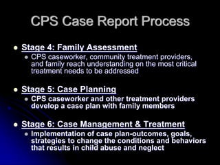 CPS Case Report Process
Stage 4: Family Assessment
  CPS caseworker, community treatment providers,
  and family reach understanding on the most critical
  treatment needs to be addressed

Stage 5: Case Planning
  CPS caseworker and other treatment providers
  develop a case plan with family members

Stage 6: Case Management & Treatment
  Implementation of case plan-outcomes, goals,
  strategies to change the conditions and behaviors
  that results in child abuse and neglect
 