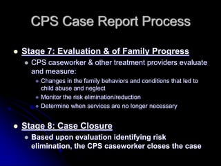 CPS Case Report Process

Stage 7: Evaluation & of Family Progress
  CPS caseworker & other treatment providers evaluate
  and measure:
    Changes in the family behaviors and conditions that led to
    child abuse and neglect
    Monitor the risk elimination/reduction
    Determine when services are no longer necessary


Stage 8: Case Closure
  Based upon evaluation identifying risk
  elimination, the CPS caseworker closes the case
 
