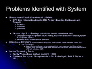 Problems Identified with System
 Limited mental health services for children
      CPS does not provide adequate (U.S. Advisory Board on Child Abuse and
      Neglect)
            Protection
            Treatment
            prevention

      LA area High School surveys (National Child Traumatic Stress Network, 2004)
            Large percentage of significant trauma history, high levels of traumatic stress symptoms
            and impaired function
            Never received assessment or treatment
 Inadequate Screening (English, Edleson & Herrick, 2005; Hazen, Connelly, Kelleher, Landsverk, & Barth, 2004)
                   Law Enforcement
                        Law enforcement leaders have questioned their own responses to children who are
                        present when police respond to adult domestic assault reports (International Association
                        of Chiefs of Police, 1997)
 Lack of Screening Tools
      Family Worries Scale Graham-Bermann (1996)
      Children’s Perception of Interparental Conflict Scale (Grych, Seid, & Fincham,
      1992)
 