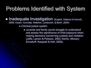Problems Identified with System
 Inadequate Investigation (English, Edleson & Herrick,
 2005; Hazen, Connelly, Kelleher, Landsverk, & Barth, 2004)
             Criminal justice system
                 Juvenile and family courts struggle to understand
                 and assess the significance of child exposure when
                 making decisions concerning custody and visitation
                 (Jaffe, Lemon & Poisson, 2003; Kernic, Monary-
                 Ernsdorff, Koepsell & Holt, 2005).
 