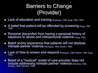 Barriers to Change
                        (Provider)
Lack of education and training (Rodriguez, 1999; Sugg, 1992, 1999)
A belief that patient will be offended by screening (Sugg, 1992,
1999)


Personal discomfort from having a personal history of
exposure to abuse and interpersonal violence (Sugg, 1992)
Belief and/or experience that patients will not disclose
intimate partner violence (Rodriguez, 1999; Gerbert, 1999)
Lack of time to screen and respond (Rodriguez, 1999; Gerbert, 1999; Sugg
1992)


Belief of a "medical" model of care-provider does not
include addressing intimate partner violence (Warshaw, 1989;
Parsons, 1995; Warshaw, 1996)
 