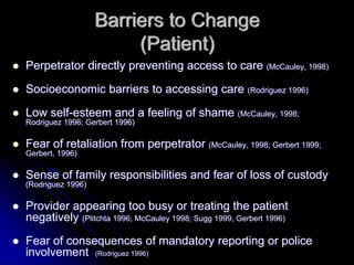 Barriers to Change
                        (Patient)
Perpetrator directly preventing access to care (McCauley, 1998)

Socioeconomic barriers to accessing care (Rodriguez 1996)

Low self-esteem and a feeling of shame (McCauley, 1998;
Rodriguez 1996; Gerbert 1996)

Fear of retaliation from perpetrator (McCauley, 1998; Gerbert 1999;
Gerbert, 1996)

Sense of family responsibilities and fear of loss of custody
(Rodriguez 1996)

Provider appearing too busy or treating the patient
negatively (Plitchta 1996; McCauley 1998; Sugg 1999, Gerbert 1996)
Fear of consequences of mandatory reporting or police
involvement (Rodriguez 1996)
 