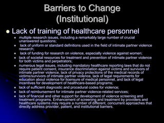 Barriers to Change
                    (Institutional)
Lack of training of healthcare personnel
  multiple research issues, including a remarkably large number of crucial
  unanswered questions;
   lack of uniform or standard definitions used in the field of intimate partner violence
  research;
   lack of funding for research on violence, especially violence against women;
  lack of societal resources for treatment and prevention of intimate partner violence
  for both victims and perpetrators;
  numerous legal issues, including mandatory healthcare reporting laws that do not
  require patient consent, insurance discrimination against victims and survivors of
  intimate partner violence, lack of privacy protections of the medical records of
  victims/survivors of intimate partner violence, lack of legal requirements for
  education about violence for licensure of medical personnel, and lack of legal
  incentives for development of healthcare-based programs;
  lack of sufficient diagnostic and procedural codes for violence;
  lack of reimbursement for intimate partner violence-related services;
  lack of financial and other support for development of violence screening and
  treatment programs. Enhancement of screening and treatment by providers and
  healthcare systems may require a number of different, concurrent approaches that
  directly address provider, patient, and institutional barriers.
 