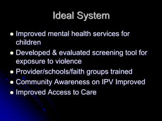 Ideal System
Improved mental health services for
children
Developed & evaluated screening tool for
exposure to violence
Provider/schools/faith groups trained
Community Awareness on IPV Improved
Improved Access to Care
 