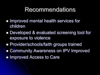 Recommendations
Improved mental health services for
children
Developed & evaluated screening tool for
exposure to violence
Provider/schools/faith groups trained
Community Awareness on IPV Improved
Improved Access to Care
 