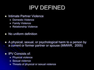 IPV DEFINED
Intimate Partner Violence
   Domestic Violence
   Family Violence
   Relationship Violence

No uniform definition

A physical, sexual, or psychological harm to a person by
a current or former partner or spouse (MMWR, 2005)

IPV Consists of:
   Physical violence
   Sexual violence
   Threats of physical or sexual violence
 