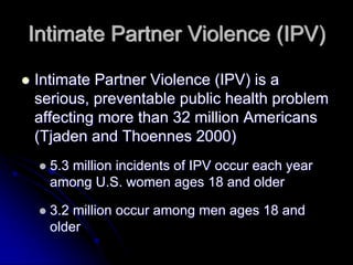 Intimate Partner Violence (IPV)

Intimate Partner Violence (IPV) is a
serious, preventable public health problem
affecting more than 32 million Americans
(Tjaden and Thoennes 2000)
  5.3 million incidents of IPV occur each year
  among U.S. women ages 18 and older

  3.2 million occur among men ages 18 and
  older
 