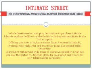 INTIMATE STREET
India’s finest one stop shopping destination to purchase intimate
lifestyle products Online or in the Exclusive Intimate Street Stores in the
Indian capital.
Offering you 100’s of styles to choose from; Provocative lingerie,
Romantic silk nightwear and Swimwear range also special bridal
trousseaus.
Experience with us with wide range of colours, availability of various
sizes for the perfect fit, different styles for each mood and we are not
only talking about our basics ;)
 