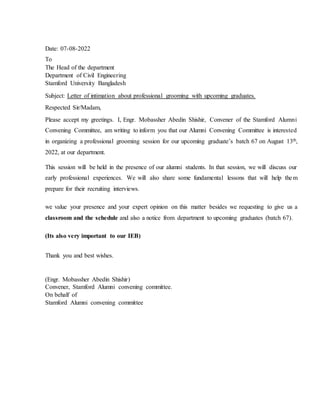 Date: 07-08-2022
To
The Head of the department
Department of Civil Engineering
Stamford University Bangladesh
Subject: Letter of intimation about professional grooming with upcoming graduates.
Respected Sir/Madam,
Please accept my greetings. I, Engr. Mobassher Abedin Shishir, Convener of the Stamford Alumni
Convening Committee, am writing to inform you that our Alumni Convening Committee is interested
in organizing a professional grooming session for our upcoming graduate’s batch 67 on August 13th,
2022, at our department.
This session will be held in the presence of our alumni students. In that session, we will discuss our
early professional experiences. We will also share some fundamental lessons that will help them
prepare for their recruiting interviews.
we value your presence and your expert opinion on this matter besides we requesting to give us a
classroom and the schedule and also a notice from department to upcoming graduates (batch 67).
(Its also very important to our IEB)
Thank you and best wishes.
(Engr. Mobassher Abedin Shishir)
Convener, Stamford Alumni convening committee.
On behalf of
Stamford Alumni convening committee
 